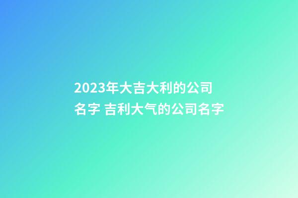 2023年大吉大利的公司名字 吉利大气的公司名字-第1张-公司起名-玄机派